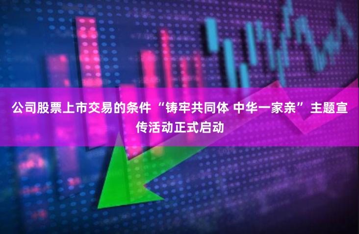 公司股票上市交易的条件 “铸牢共同体 中华一家亲” 主题宣传活动正式启动