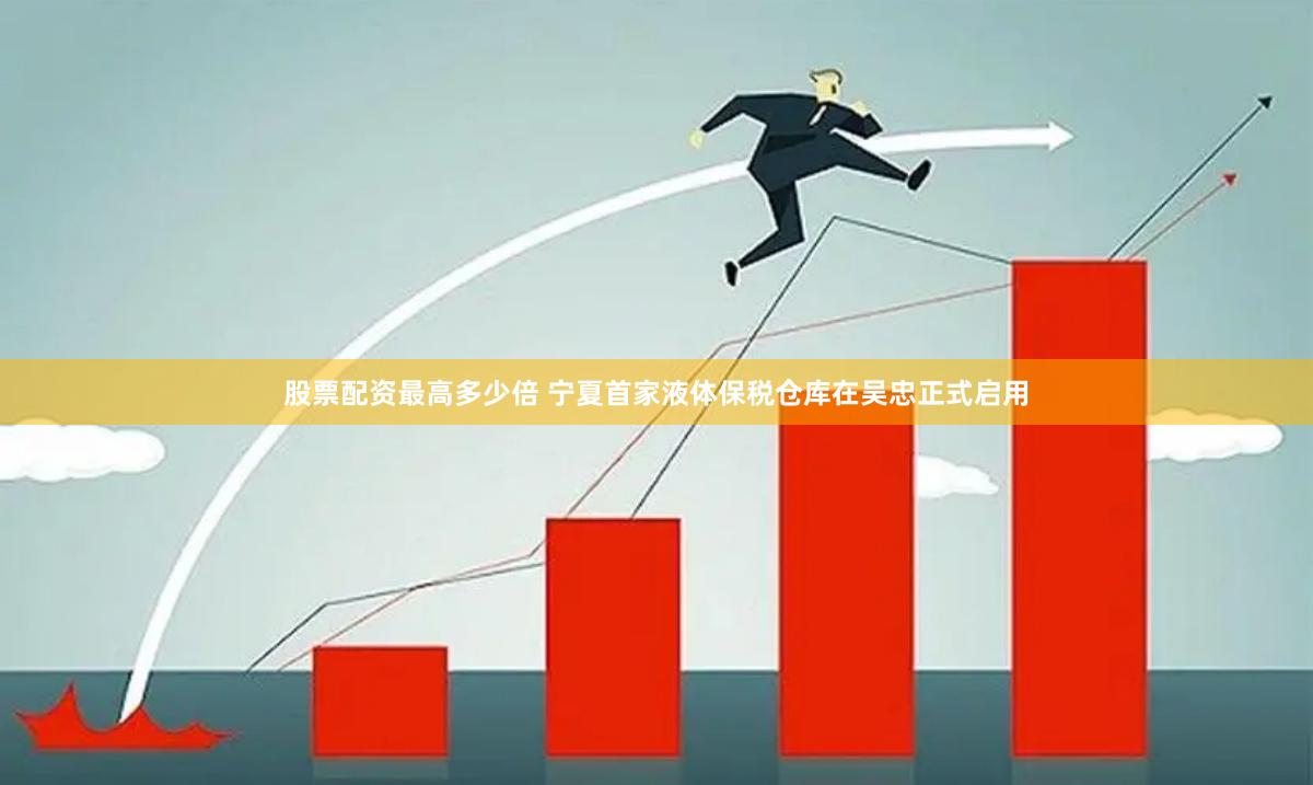 股票配资最高多少倍 宁夏首家液体保税仓库在吴忠正式启用