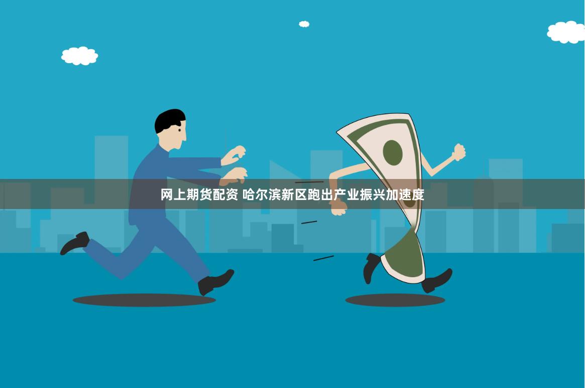 网上期货配资 哈尔滨新区跑出产业振兴加速度