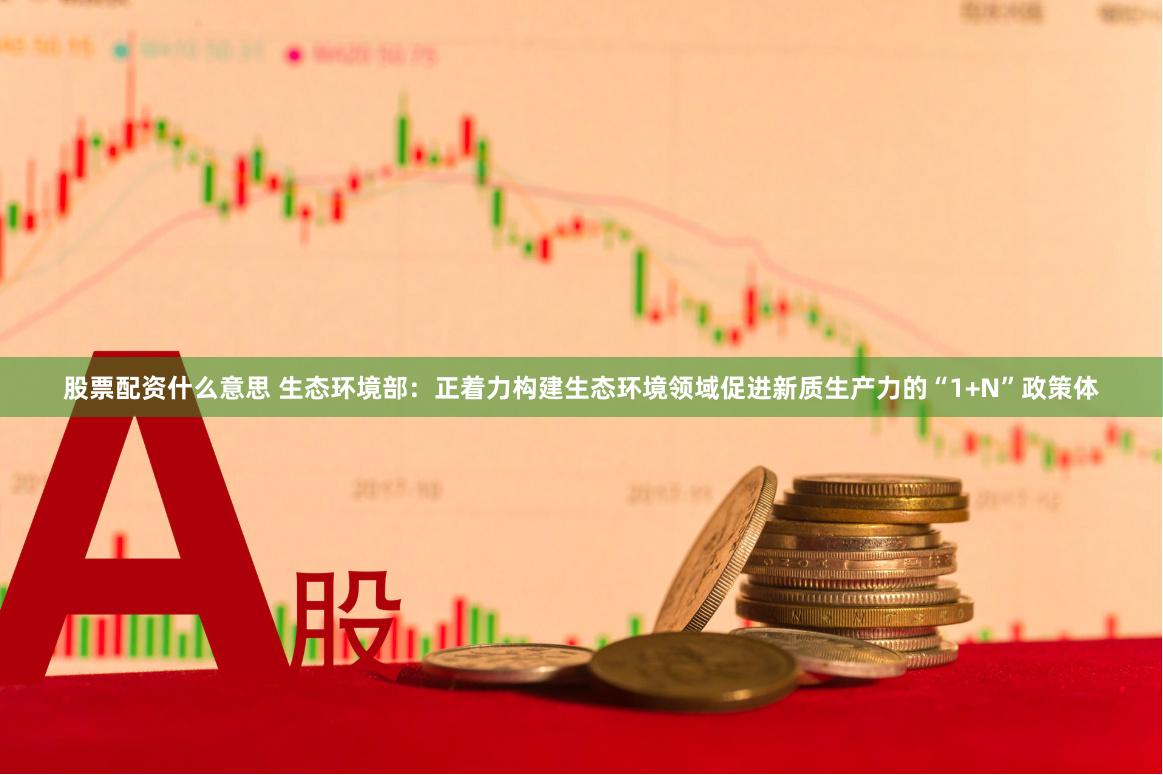 股票配资什么意思 生态环境部：正着力构建生态环境领域促进新质生产力的“1+N”政策体