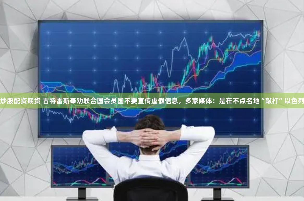炒股配资期货 古特雷斯奉劝联合国会员国不要宣传虚假信息，多家媒体：是在不点名地“敲打”以色列