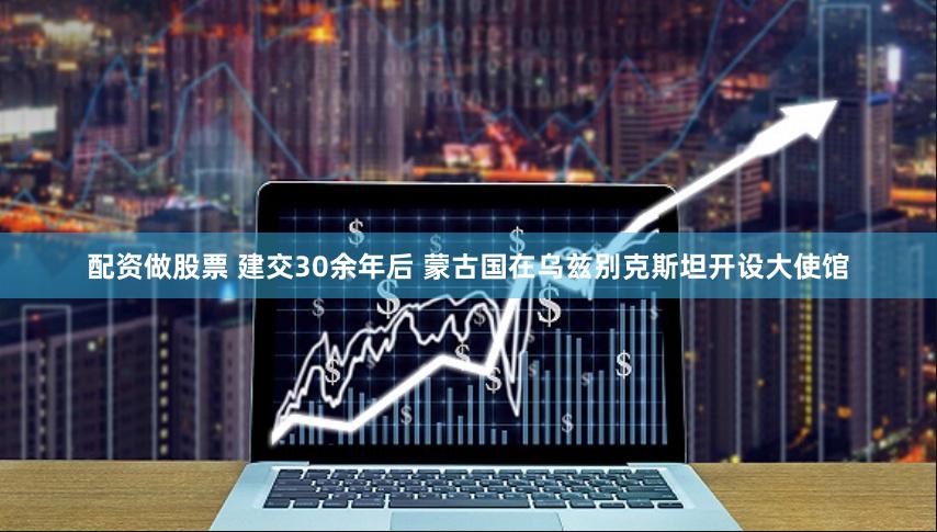 配资做股票 建交30余年后 蒙古国在乌兹别克斯坦开设大使馆