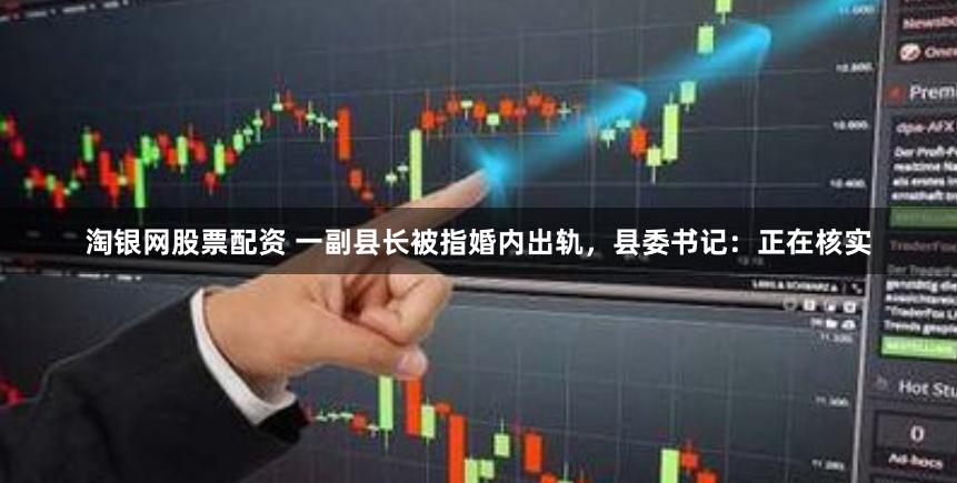 淘银网股票配资 一副县长被指婚内出轨，县委书记：正在核实