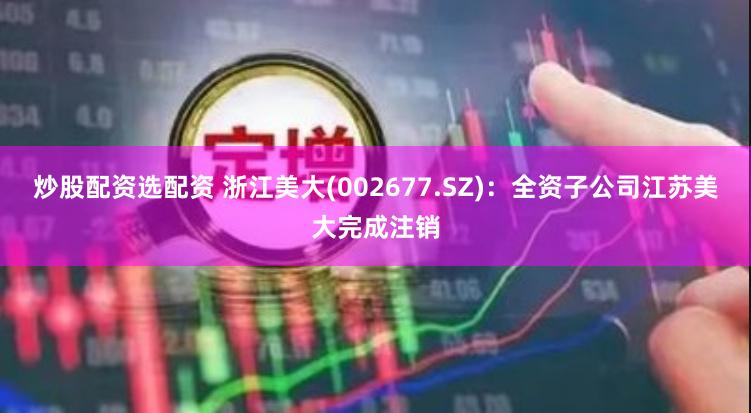 炒股配资选配资 浙江美大(002677.SZ)：全资子公司江苏美大完成注销