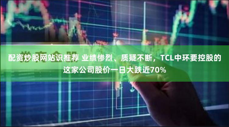 配资炒股网站识推荐 业绩惨烈、质疑不断，TCL中环要控股的这家公司股价一日大跌近70%