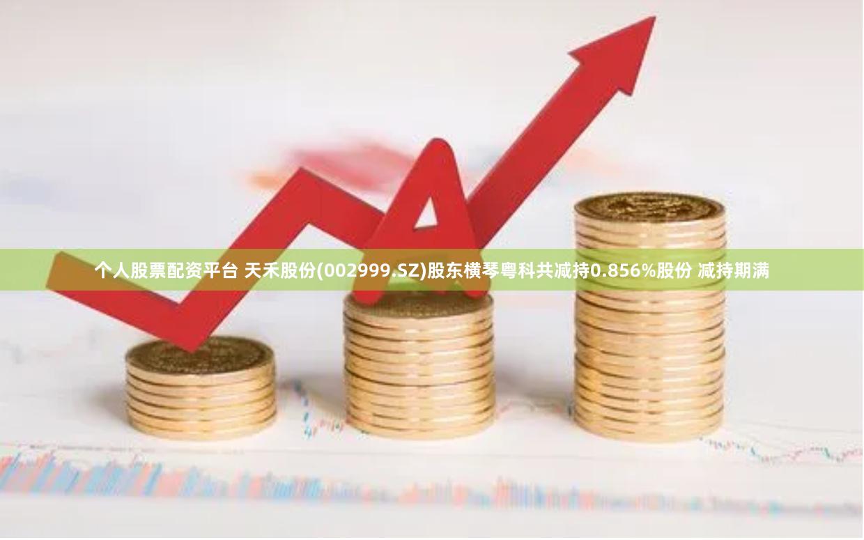 个人股票配资平台 天禾股份(002999.SZ)股东横琴粤科共减持0.856%股份 减持期满