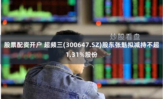 股票配资开户 超频三(300647.SZ)股东张魁拟减持不超1.31%股份