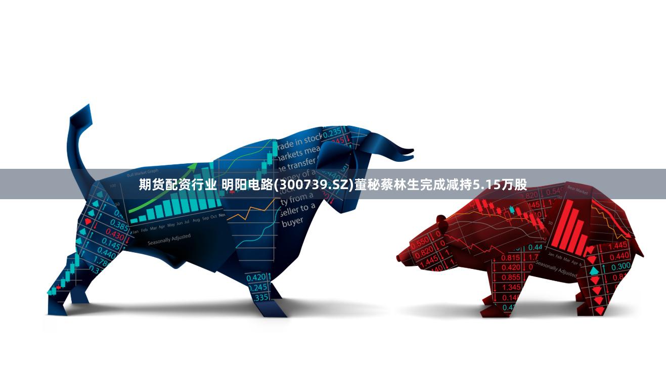 期货配资行业 明阳电路(300739.SZ)董秘蔡林生完成减持5.15万股