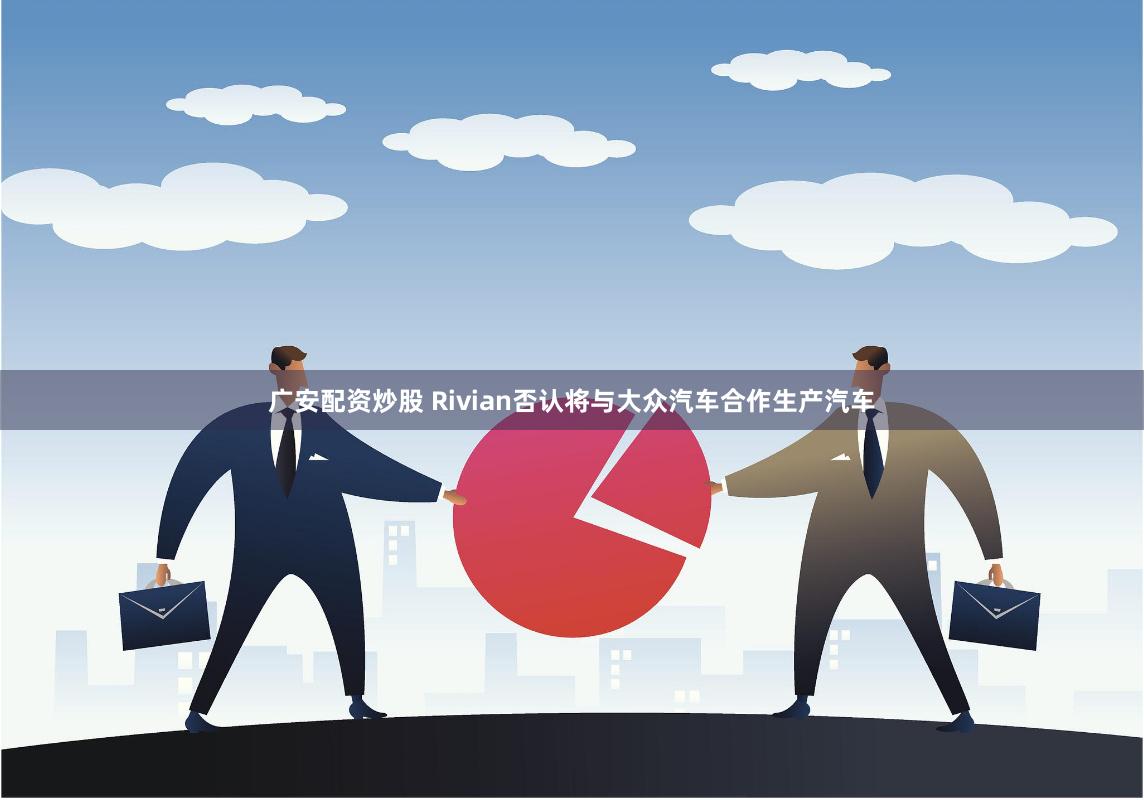 广安配资炒股 Rivian否认将与大众汽车合作生产汽车