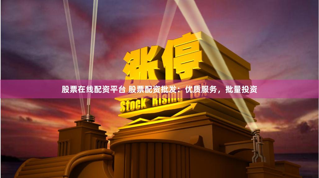 股票在线配资平台 股票配资批发：优质服务，批量投资