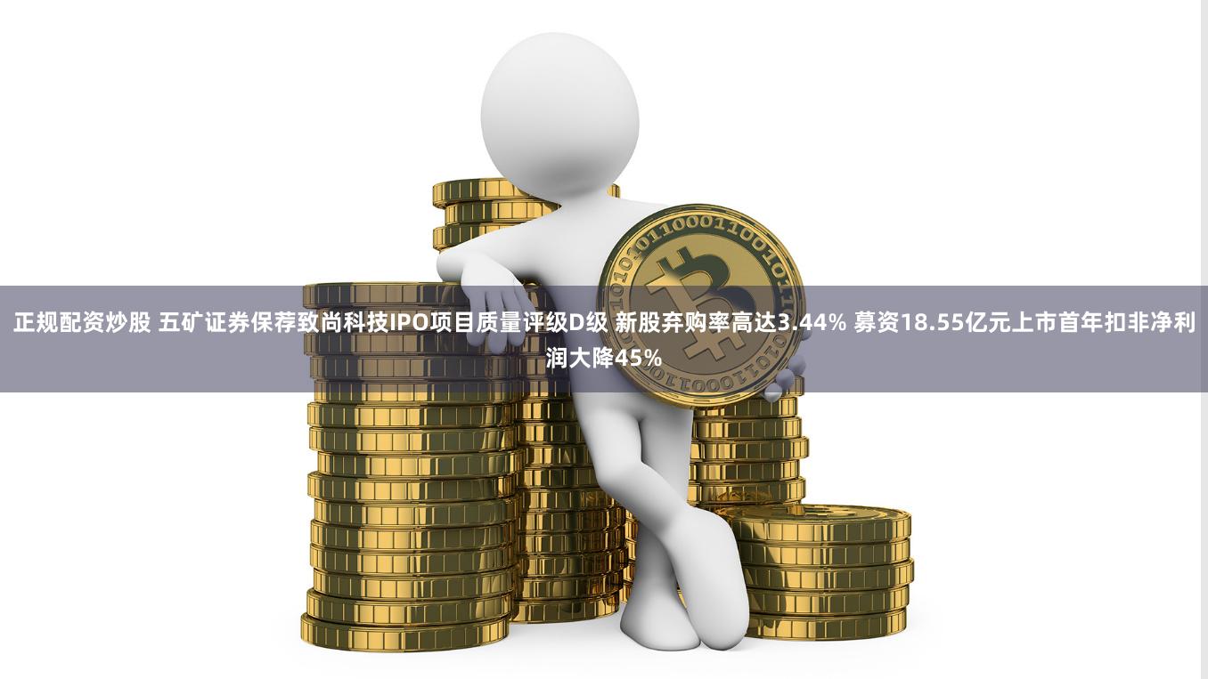 正规配资炒股 五矿证券保荐致尚科技IPO项目质量评级D级 新股弃购率高达3.44% 募资18.55亿元上市首年扣非净利润大降45%