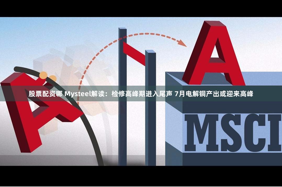 股票配资哪 Mysteel解读：检修高峰期进入尾声 7月电解铜产出或迎来高峰
