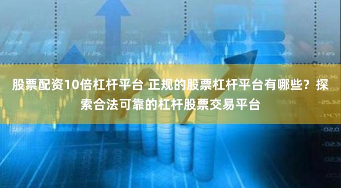 股票配资10倍杠杆平台 正规的股票杠杆平台有哪些？探索合法可靠的杠杆股票交易平台