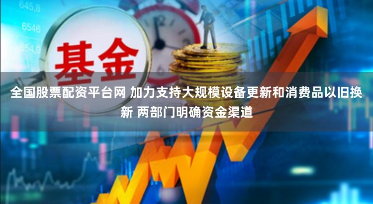 全国股票配资平台网 加力支持大规模设备更新和消费品以旧换新 两部门明确资金渠道