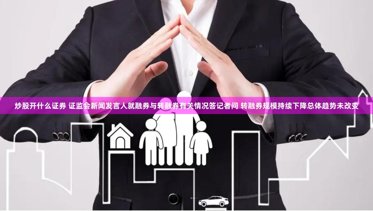 炒股开什么证券 证监会新闻发言人就融券与转融券有关情况答记者问 转融券规模持续下降总体趋势未改变