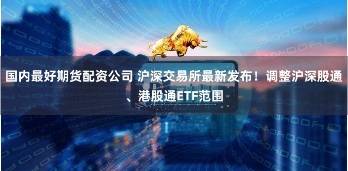 国内最好期货配资公司 沪深交易所最新发布！调整沪深股通、港股通ETF范围