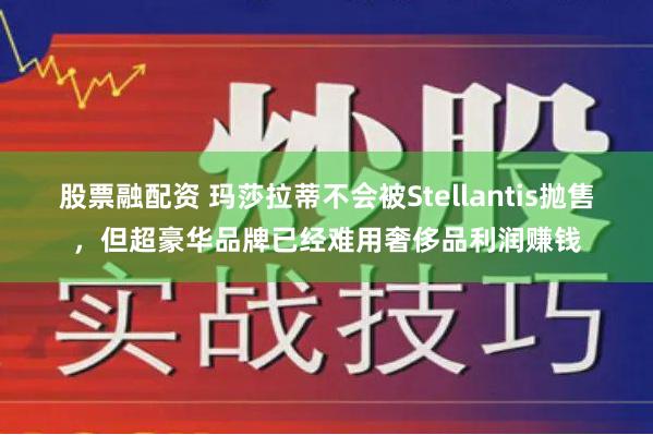 股票融配资 玛莎拉蒂不会被Stellantis抛售，但超豪华品牌已经难用奢侈品利润赚钱