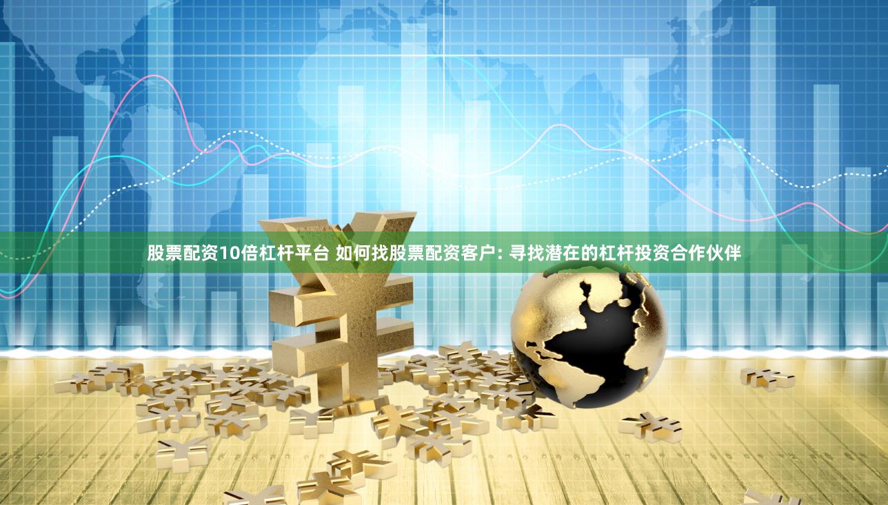 股票配资10倍杠杆平台 如何找股票配资客户: 寻找潜在的杠杆投资合作伙伴