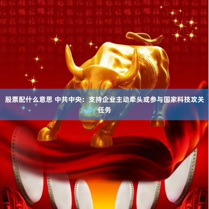 股票配什么意思 中共中央：支持企业主动牵头或参与国家科技攻关任务