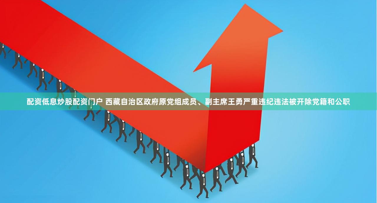 配资低息炒股配资门户 西藏自治区政府原党组成员、副主席王勇严重违纪违法被开除党籍和公职