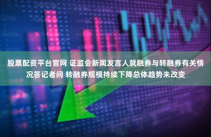 股票配资平台官网 证监会新闻发言人就融券与转融券有关情况答记者问 转融券规模持续下降总体趋势未改变