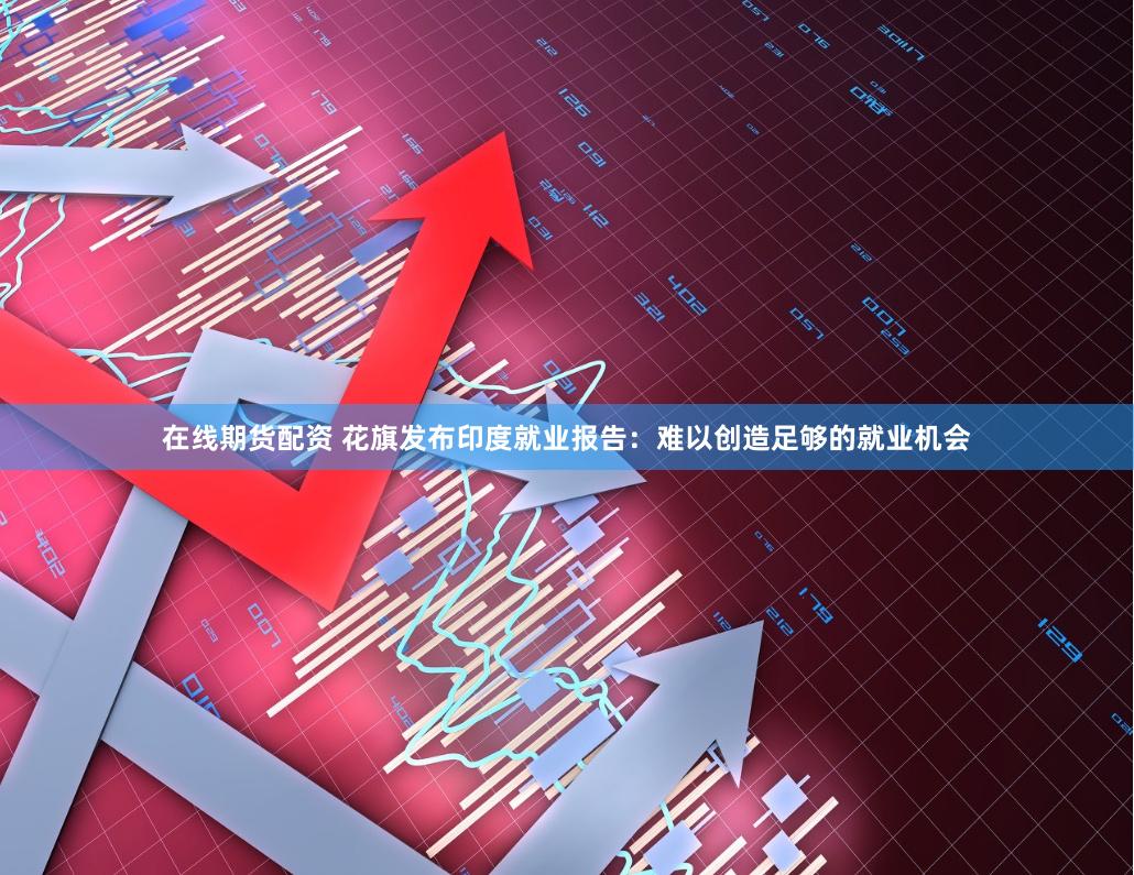 在线期货配资 花旗发布印度就业报告：难以创造足够的就业机会