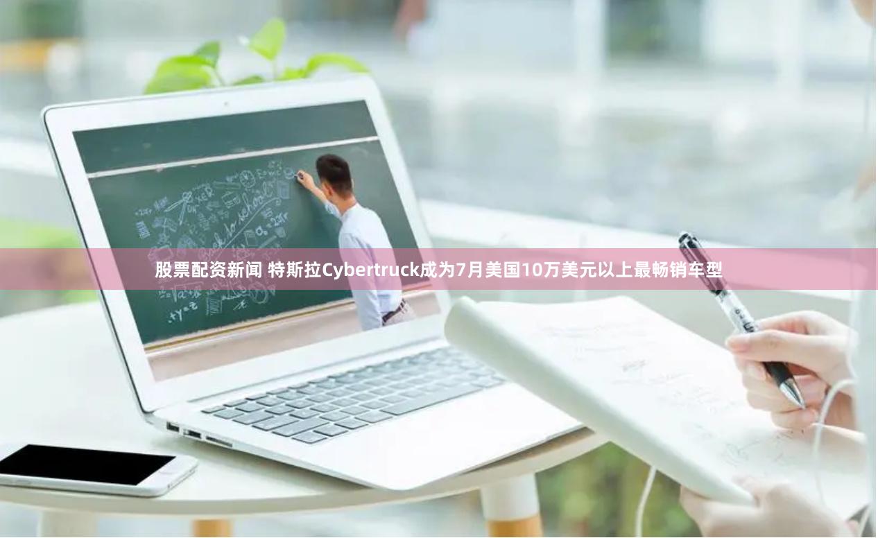 股票配资新闻 特斯拉Cybertruck成为7月美国10万美元以上最畅销车型