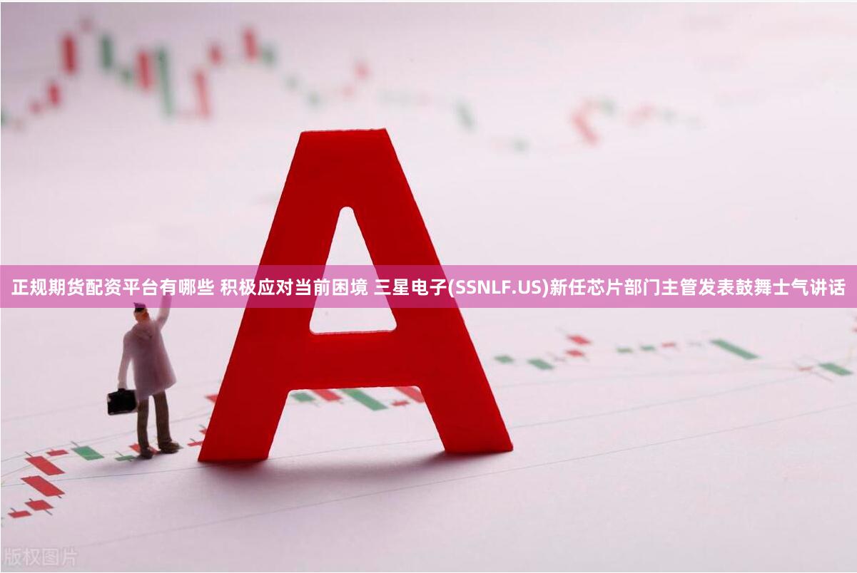 正规期货配资平台有哪些 积极应对当前困境 三星电子(SSNLF.US)新任芯片部门主管发表鼓舞士气讲话
