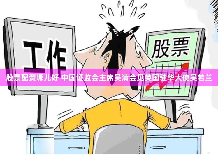 股票配资哪儿好 中国证监会主席吴清会见英国驻华大使吴若兰