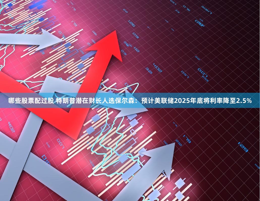 哪些股票配过股 特朗普潜在财长人选保尔森：预计美联储2025年底将利率降至2.5%