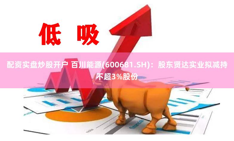 配资实盘炒股开户 百川能源(600681.SH)：股东贤达实业拟减持不超3%股份