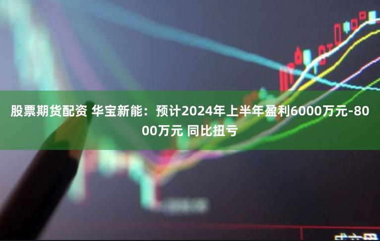 股票期货配资 华宝新能：预计2024年上半年盈利6000万元-8000万元 同比扭亏