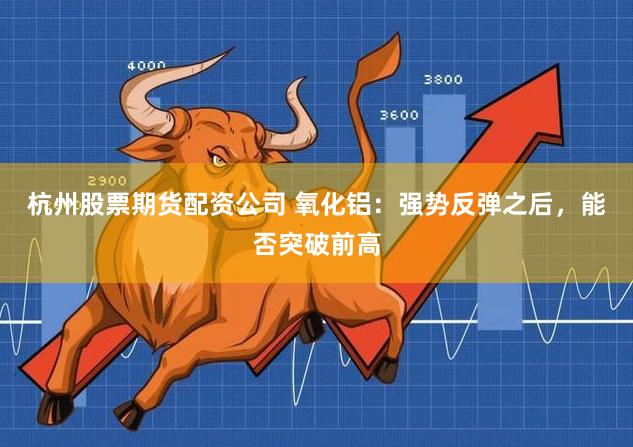 杭州股票期货配资公司 氧化铝：强势反弹之后，能否突破前高
