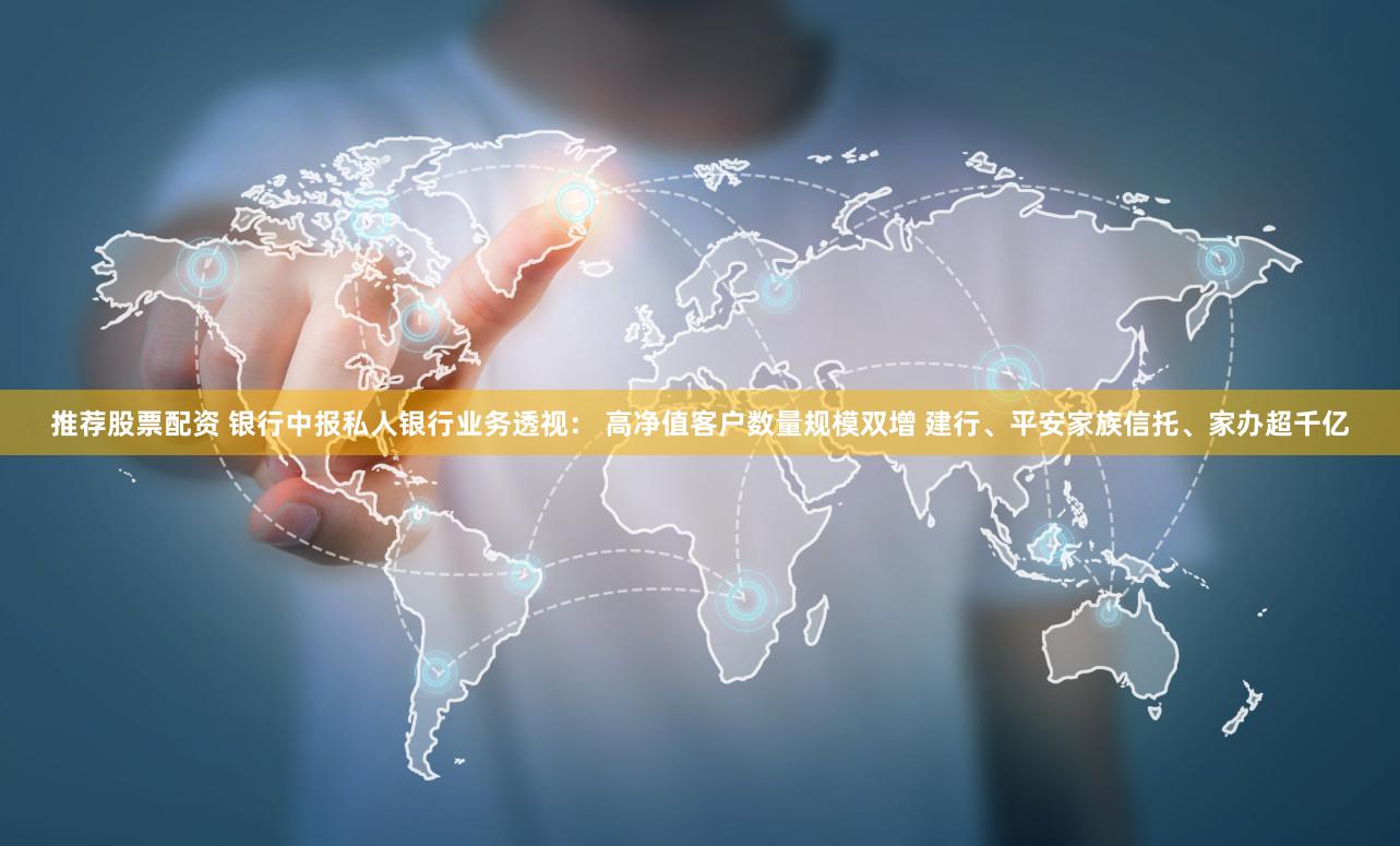 推荐股票配资 银行中报私人银行业务透视： 高净值客户数量规模双增 建行、平安家族信托、家办超千亿
