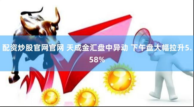 配资炒股官网官网 天成金汇盘中异动 下午盘大幅拉升5.58%