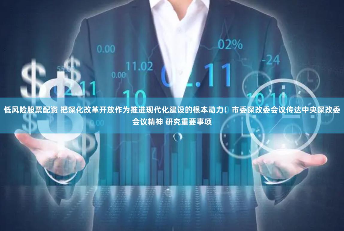 低风险股票配资 把深化改革开放作为推进现代化建设的根本动力！市委深改委会议传达中央深改委会议精神 研究重要事项