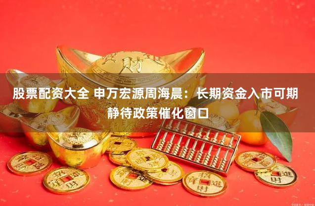 股票配资大全 申万宏源周海晨：长期资金入市可期 静待政策催化窗口