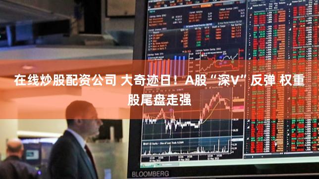 在线炒股配资公司 大奇迹日！A股“深V”反弹 权重股尾盘走强