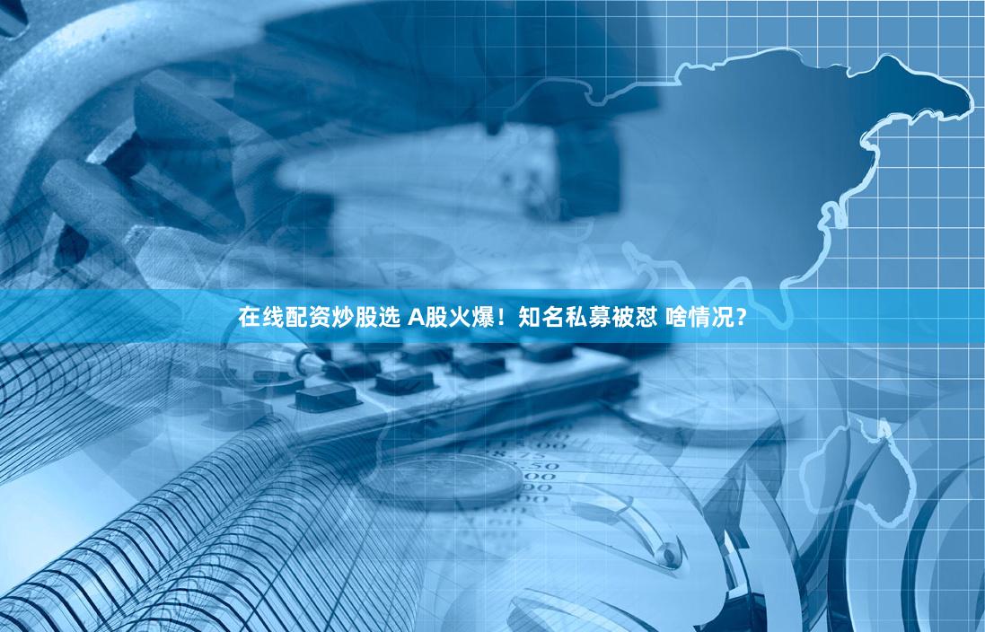 在线配资炒股选 A股火爆！知名私募被怼 啥情况？