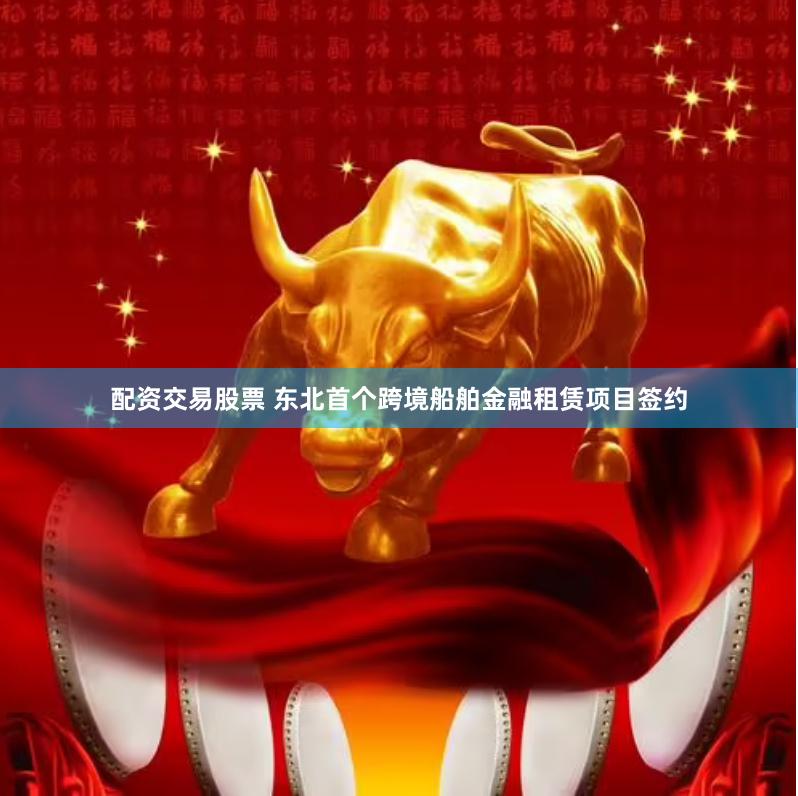 配资交易股票 东北首个跨境船舶金融租赁项目签约