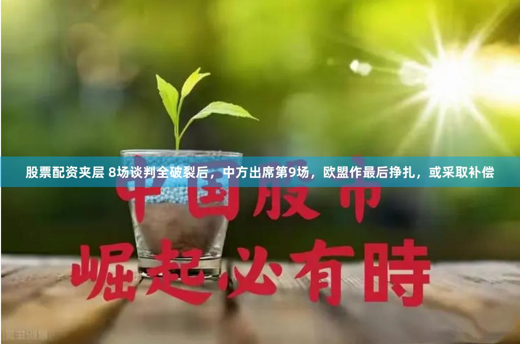 股票配资夹层 8场谈判全破裂后，中方出席第9场，欧盟作最后挣扎，或采取补偿