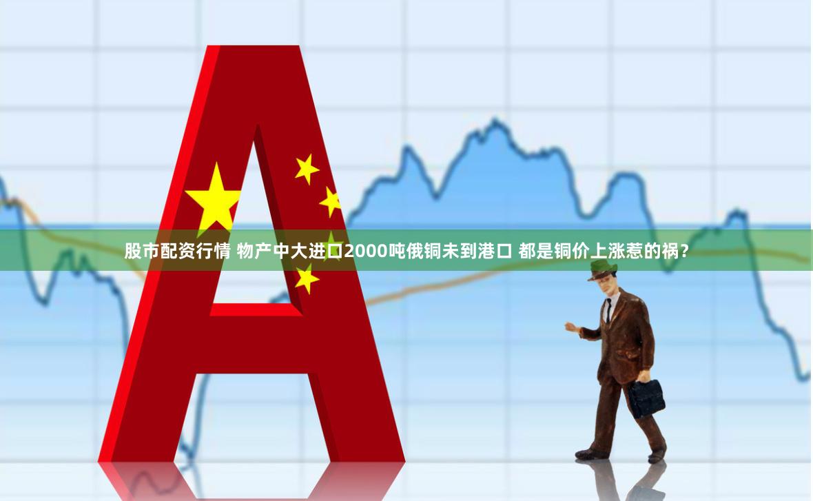 股市配资行情 物产中大进口2000吨俄铜未到港口 都是铜价上涨惹的祸？