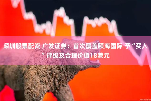 深圳股票配资 广发证券：首次覆盖颐海国际 予“买入”评级及合理价值18港元