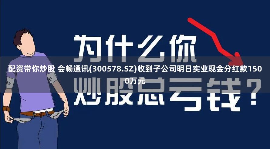 配资带你炒股 会畅通讯(300578.SZ)收到子公司明日实业现金分红款1500万元