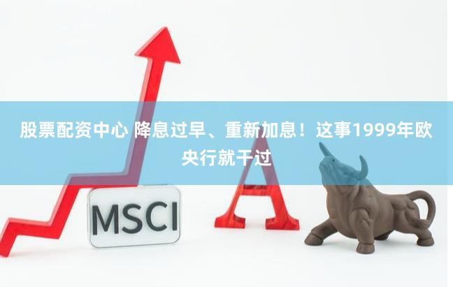 股票配资中心 降息过早、重新加息！这事1999年欧央行就干过