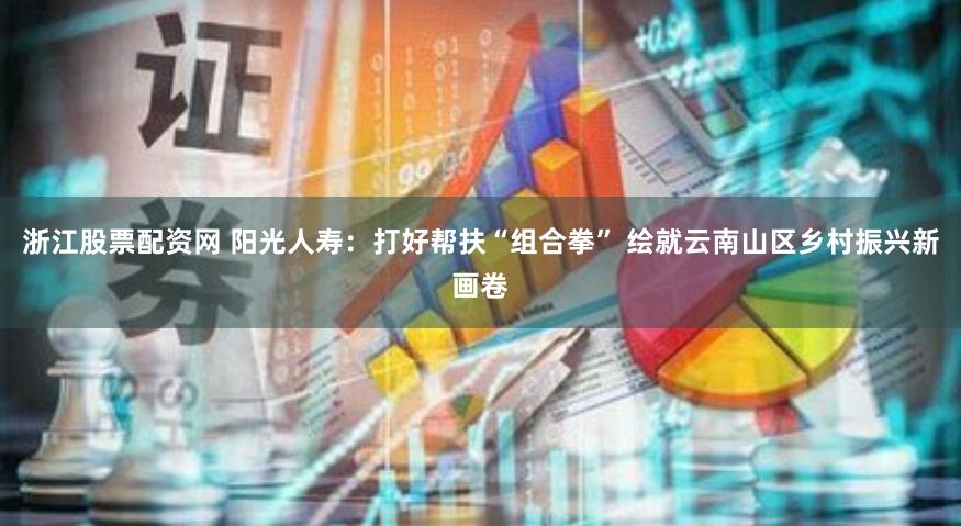 浙江股票配资网 阳光人寿：打好帮扶“组合拳” 绘就云南山区乡村振兴新画卷