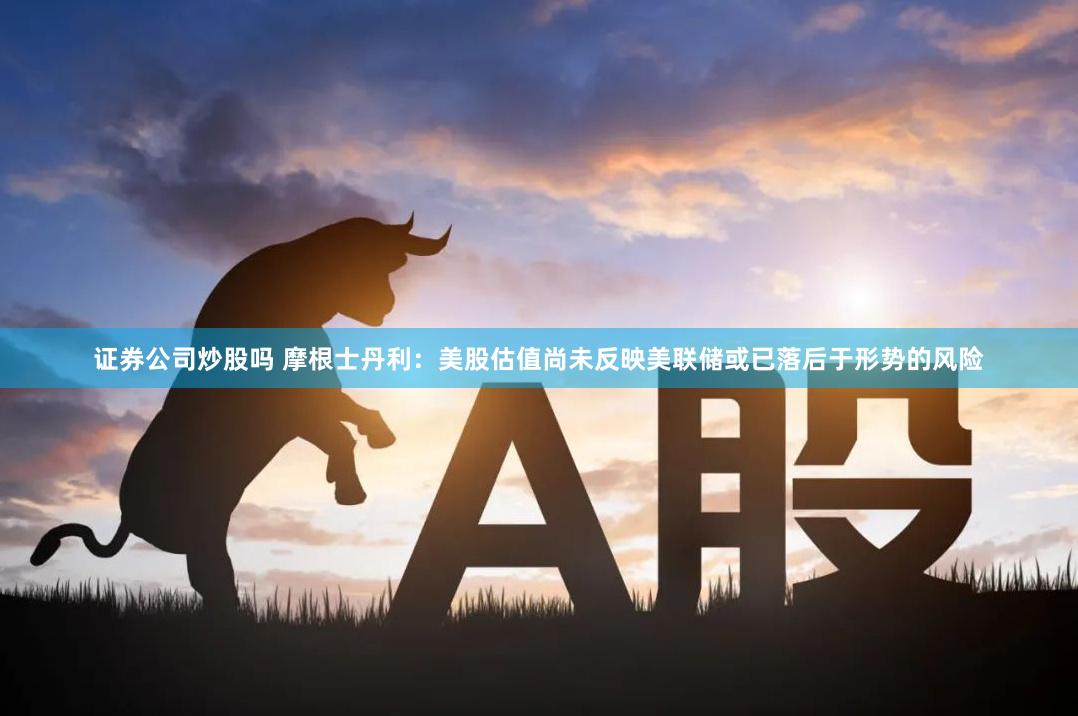 证券公司炒股吗 摩根士丹利：美股估值尚未反映美联储或已落后于形势的风险