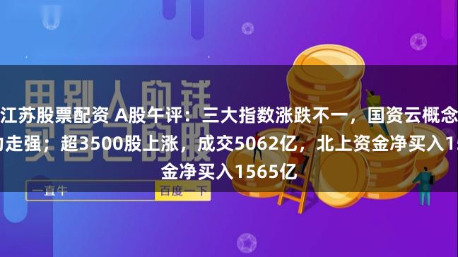 江苏股票配资 A股午评：三大指数涨跌不一，国资云概念、算力走强；超3500股上涨，成交5062亿，北上资金净买入1565亿