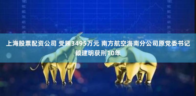 上海股票配资公司 受贿3495万元 南方航空海南分公司原党委书记赖建明获刑10年