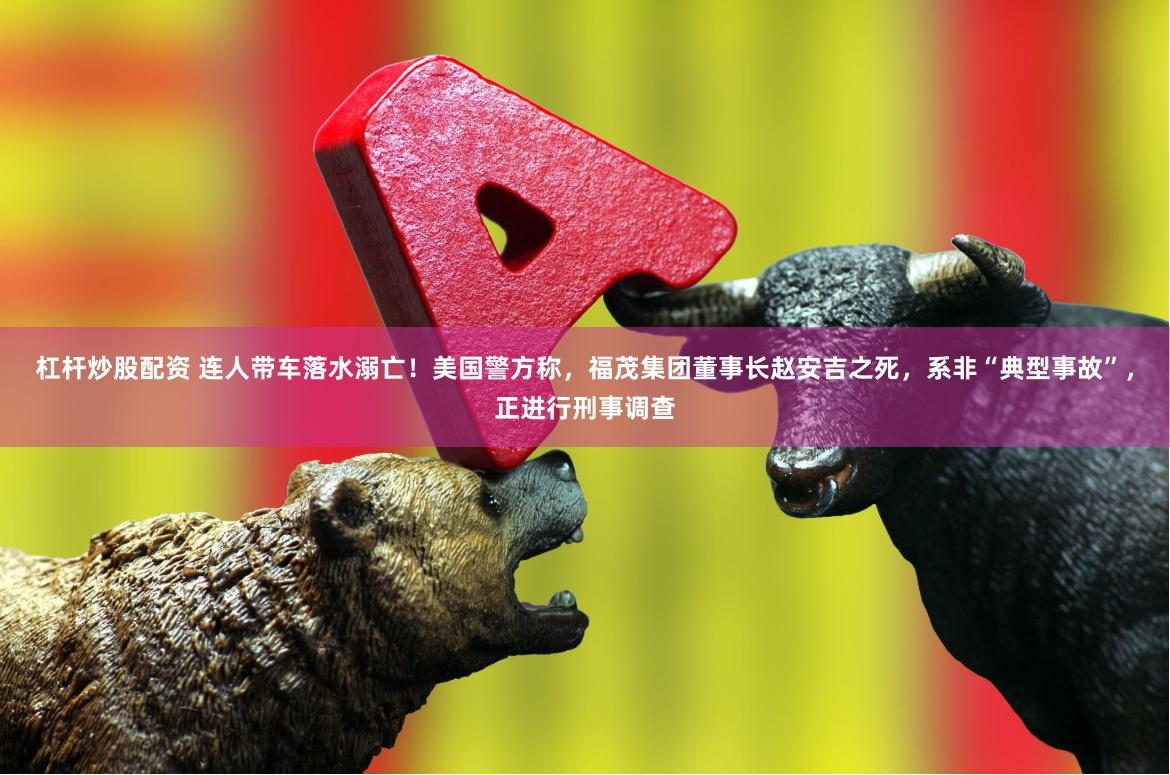 杠杆炒股配资 连人带车落水溺亡！美国警方称，福茂集团董事长赵安吉之死，系非“典型事故”，正进行刑事调查